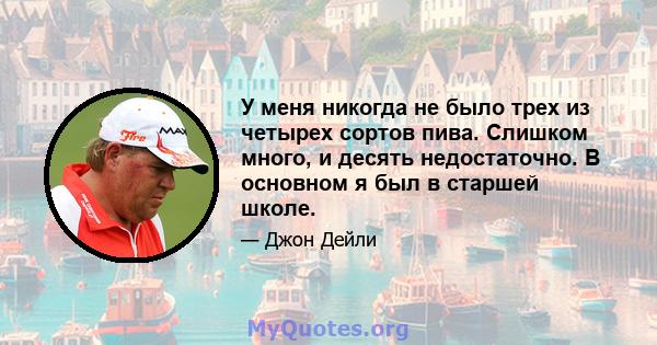 У меня никогда не было трех из четырех сортов пива. Слишком много, и десять недостаточно. В основном я был в старшей школе.