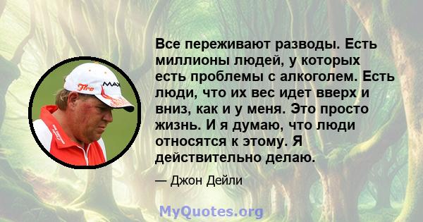 Все переживают разводы. Есть миллионы людей, у которых есть проблемы с алкоголем. Есть люди, что их вес идет вверх и вниз, как и у меня. Это просто жизнь. И я думаю, что люди относятся к этому. Я действительно делаю.