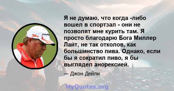 Я не думаю, что когда -либо вошел в спортзал - они не позволят мне курить там. Я просто благодарю Бога Миллер Лайт, не так отколов, как большинство пива. Однако, если бы я сократил пиво, я бы выглядел анорексией.