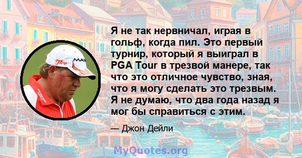 Я не так нервничал, играя в гольф, когда пил. Это первый турнир, который я выиграл в PGA Tour в трезвой манере, так что это отличное чувство, зная, что я могу сделать это трезвым. Я не думаю, что два года назад я мог бы 