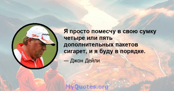 Я просто помесчу в свою сумку четыре или пять дополнительных пакетов сигарет, и я буду в порядке.