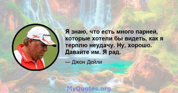 Я знаю, что есть много парней, которые хотели бы видеть, как я терплю неудачу. Ну, хорошо. Давайте им. Я рад.