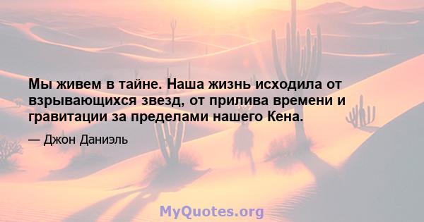 Мы живем в тайне. Наша жизнь исходила от взрывающихся звезд, от прилива времени и гравитации за пределами нашего Кена.