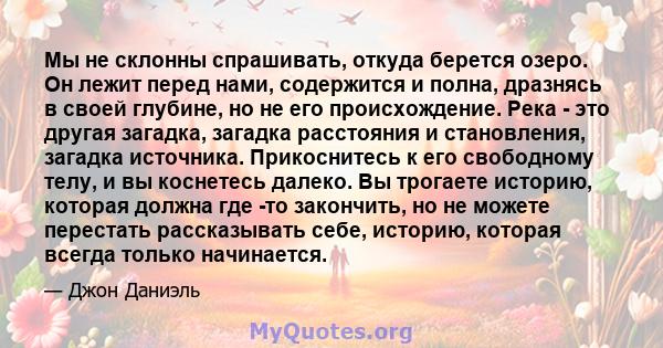 Мы не склонны спрашивать, откуда берется озеро. Он лежит перед нами, содержится и полна, дразнясь в своей глубине, но не его происхождение. Река - это другая загадка, загадка расстояния и становления, загадка источника. 