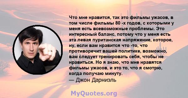 Что мне нравится, так это фильмы ужасов, в том числе фильмы 80 -х годов, с которыми у меня есть всевозможные проблемы. Это интересный баланс, потому что у меня есть эта левая пуританская напряжение, которое, ну, если