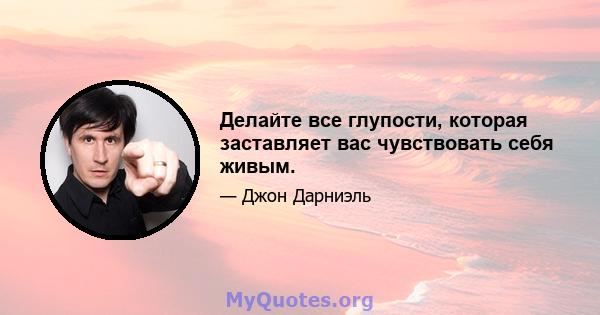 Делайте все глупости, которая заставляет вас чувствовать себя живым.