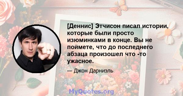 [Деннис] Этчисон писал истории, которые были просто изюминками в конце. Вы не поймете, что до последнего абзаца произошел что -то ужасное.