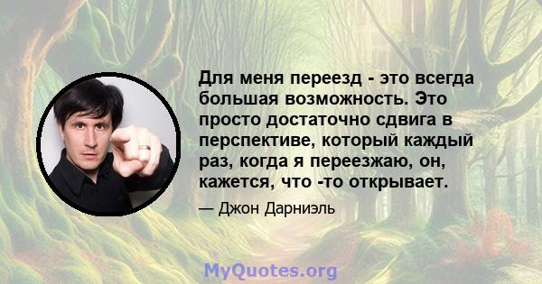 Для меня переезд - это всегда большая возможность. Это просто достаточно сдвига в перспективе, который каждый раз, когда я переезжаю, он, кажется, что -то открывает.