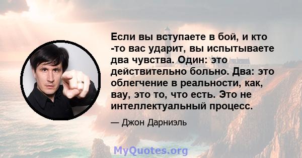 Если вы вступаете в бой, и кто -то вас ударит, вы испытываете два чувства. Один: это действительно больно. Два: это облегчение в реальности, как, вау, это то, что есть. Это не интеллектуальный процесс.