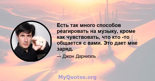 Есть так много способов реагировать на музыку, кроме как чувствовать, что кто -то общается с вами. Это дает мне заряд.