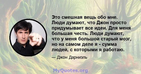 Это смешная вещь обо мне. Люди думают, что Джон просто придумывает все идеи. Для меня большая честь. Люди думают, что у меня большой старый мозг, но на самом деле я - сумма людей, с которыми я работаю.