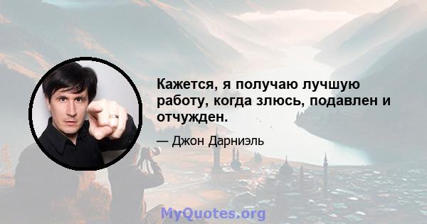 Кажется, я получаю лучшую работу, когда злюсь, подавлен и отчужден.