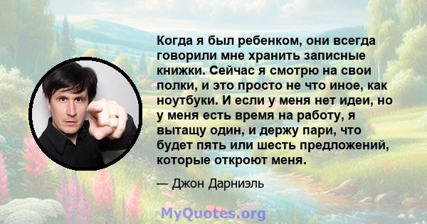 Когда я был ребенком, они всегда говорили мне хранить записные книжки. Сейчас я смотрю на свои полки, и это просто не что иное, как ноутбуки. И если у меня нет идеи, но у меня есть время на работу, я вытащу один, и