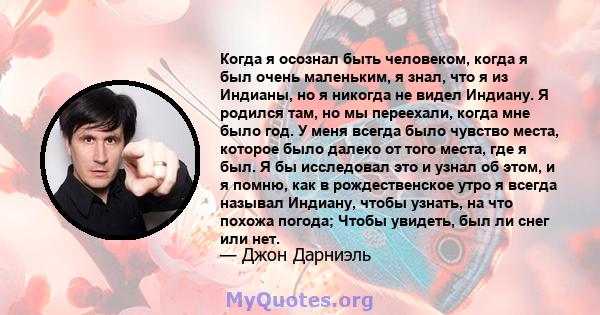 Когда я осознал быть человеком, когда я был очень маленьким, я знал, что я из Индианы, но я никогда не видел Индиану. Я родился там, но мы переехали, когда мне было год. У меня всегда было чувство места, которое было