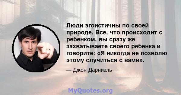 Люди эгоистичны по своей природе. Все, что происходит с ребенком, вы сразу же захватываете своего ребенка и говорите: «Я никогда не позволю этому случиться с вами».