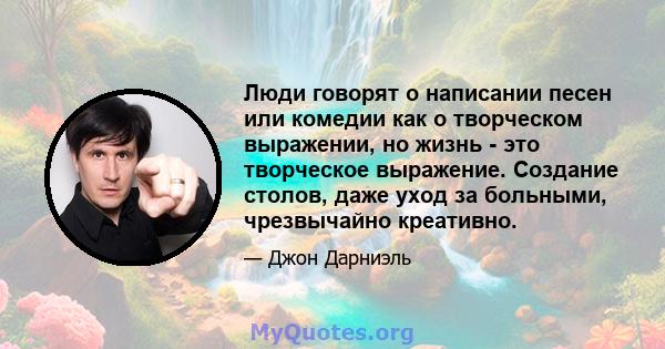 Люди говорят о написании песен или комедии как о творческом выражении, но жизнь - это творческое выражение. Создание столов, даже уход за больными, чрезвычайно креативно.