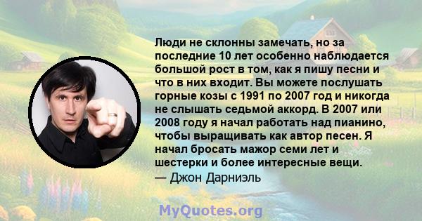 Люди не склонны замечать, но за последние 10 лет особенно наблюдается большой рост в том, как я пишу песни и что в них входит. Вы можете послушать горные козы с 1991 по 2007 год и никогда не слышать седьмой аккорд. В