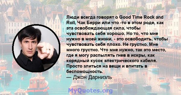 Люди всегда говорят о Good Time Rock and Roll, Чак Берри или что -то в этом роде, как эта освобождающая сила, чтобы чувствовать себя хорошо. Но то, что мне нужно в моей жизни, - это освободить, чтобы чувствовать себя