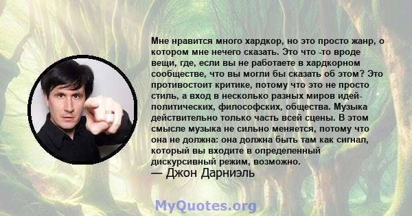 Мне нравится много хардкор, но это просто жанр, о котором мне нечего сказать. Это что -то вроде вещи, где, если вы не работаете в хардкорном сообществе, что вы могли бы сказать об этом? Это противостоит критике, потому