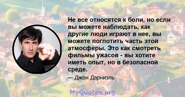 Не все относятся к боли, но если вы можете наблюдать, как другие люди играют в нее, вы можете поглотить часть этой атмосферы. Это как смотреть фильмы ужасов - вы хотите иметь опыт, но в безопасной среде.