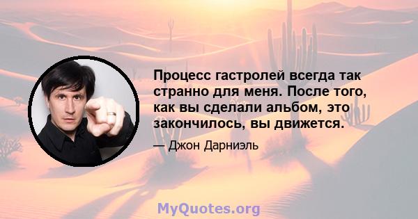 Процесс гастролей всегда так странно для меня. После того, как вы сделали альбом, это закончилось, вы движется.