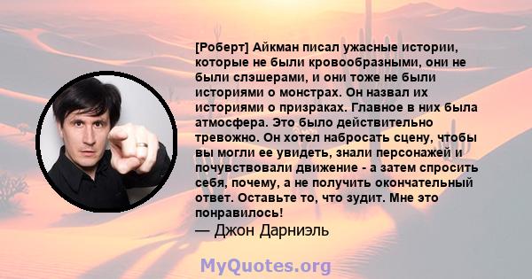 [Роберт] Айкман писал ужасные истории, которые не были кровообразными, они не были слэшерами, и они тоже не были историями о монстрах. Он назвал их историями о призраках. Главное в них была атмосфера. Это было