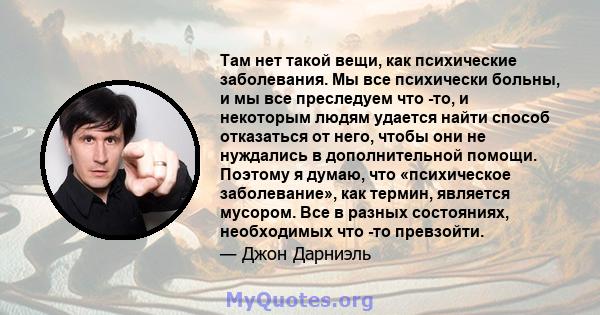 Там нет такой вещи, как психические заболевания. Мы все психически больны, и мы все преследуем что -то, и некоторым людям удается найти способ отказаться от него, чтобы они не нуждались в дополнительной помощи. Поэтому