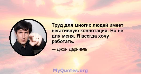 Труд для многих людей имеет негативную коннотация. Но не для меня. Я всегда хочу работать.