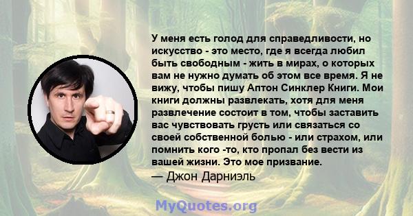 У меня есть голод для справедливости, но искусство - это место, где я всегда любил быть свободным - жить в мирах, о которых вам не нужно думать об этом все время. Я не вижу, чтобы пишу Аптон Синклер Книги. Мои книги