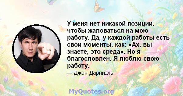 У меня нет никакой позиции, чтобы жаловаться на мою работу. Да, у каждой работы есть свои моменты, как: «Ах, вы знаете, это среда». Но я благословлен. Я люблю свою работу.