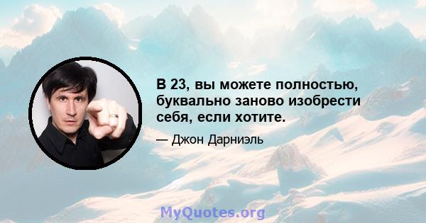 В 23, вы можете полностью, буквально заново изобрести себя, если хотите.