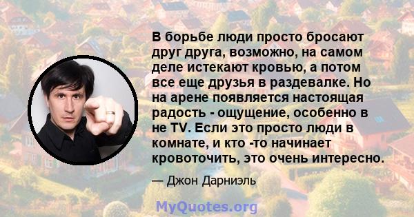 В борьбе люди просто бросают друг друга, возможно, на самом деле истекают кровью, а потом все еще друзья в раздевалке. Но на арене появляется настоящая радость - ощущение, особенно в не TV. Если это просто люди в