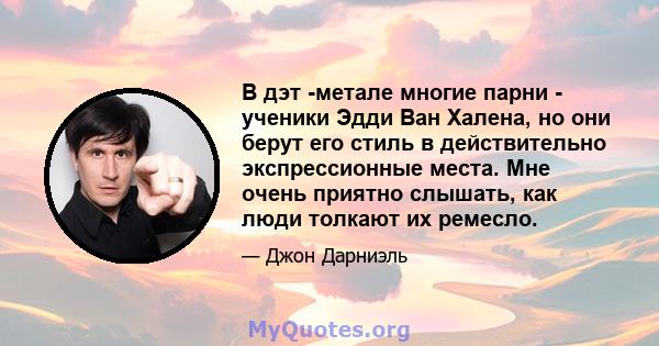 В дэт -метале многие парни - ученики Эдди Ван Халена, но они берут его стиль в действительно экспрессионные места. Мне очень приятно слышать, как люди толкают их ремесло.