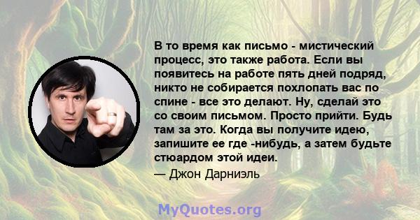 В то время как письмо - мистический процесс, это также работа. Если вы появитесь на работе пять дней подряд, никто не собирается похлопать вас по спине - все это делают. Ну, сделай это со своим письмом. Просто прийти.