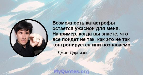 Возможность катастрофы остается ужасной для меня. Например, когда вы знаете, что все пойдет не так, как это не так контролируется или познаваемо.