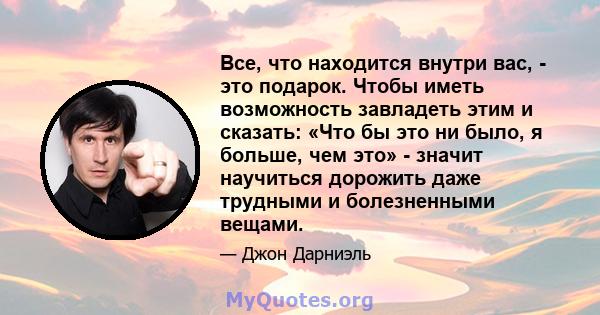 Все, что находится внутри вас, - это подарок. Чтобы иметь возможность завладеть этим и сказать: «Что бы это ни было, я больше, чем это» - значит научиться дорожить даже трудными и болезненными вещами.