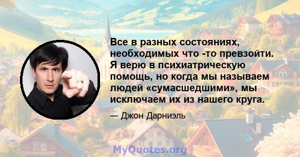 Все в разных состояниях, необходимых что -то превзойти. Я верю в психиатрическую помощь, но когда мы называем людей «сумасшедшими», мы исключаем их из нашего круга.