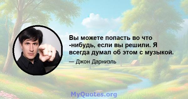 Вы можете попасть во что -нибудь, если вы решили. Я всегда думал об этом с музыкой.