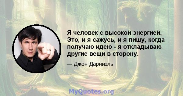 Я человек с высокой энергией. Это, и я сажусь, и я пишу, когда получаю идею - я откладываю другие вещи в сторону.