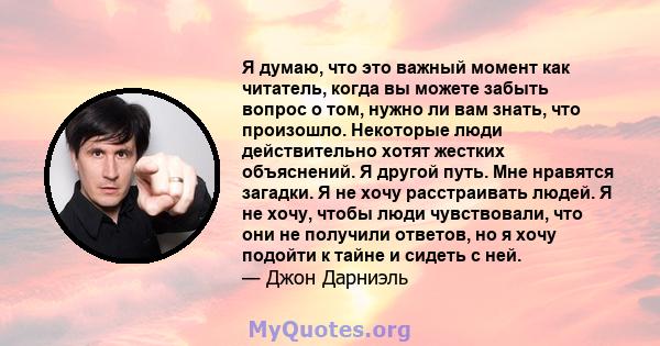 Я думаю, что это важный момент как читатель, когда вы можете забыть вопрос о том, нужно ли вам знать, что произошло. Некоторые люди действительно хотят жестких объяснений. Я другой путь. Мне нравятся загадки. Я не хочу