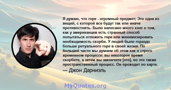 Я думаю, что горе - огромный предмет; Это одна из вещей, с которой все будут так или иначе противостоять. Было написано много книг о том, как у американцев есть странный способ попытаться отложить горе или