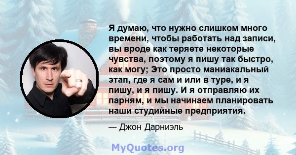 Я думаю, что нужно слишком много времени, чтобы работать над записи, вы вроде как теряете некоторые чувства, поэтому я пишу так быстро, как могу; Это просто маниакальный этап, где я сам и или в туре, и я пишу, и я пишу. 