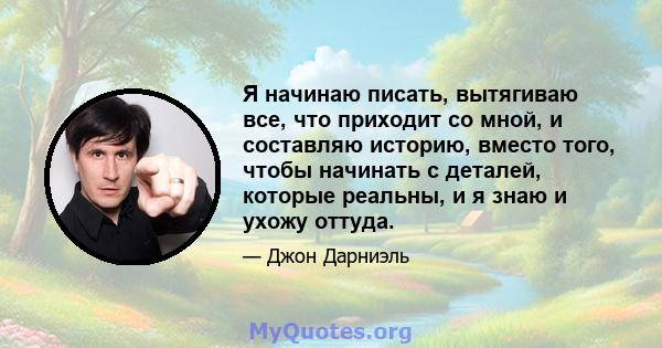 Я начинаю писать, вытягиваю все, что приходит со мной, и составляю историю, вместо того, чтобы начинать с деталей, которые реальны, и я знаю и ухожу оттуда.