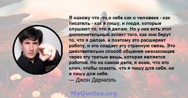 Я нахожу что -то о себе как о человеке - как писатель - как я пишу, и люди, которые слушают то, что я делаю. Но у них есть этот дополнительный аспект того, как они берут то, что я делаю, и поэтому это расширяет работу,