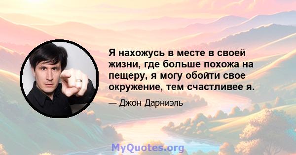 Я нахожусь в месте в своей жизни, где больше похожа на пещеру, я могу обойти свое окружение, тем счастливее я.