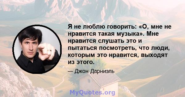 Я не люблю говорить: «О, мне не нравится такая музыка». Мне нравится слушать это и пытаться посмотреть, что люди, которым это нравится, выходят из этого.