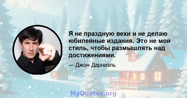 Я не праздную вехи и не делаю юбилейные издания. Это не мой стиль, чтобы размышлять над достижениями.