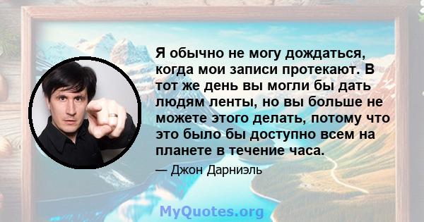 Я обычно не могу дождаться, когда мои записи протекают. В тот же день вы могли бы дать людям ленты, но вы больше не можете этого делать, потому что это было бы доступно всем на планете в течение часа.