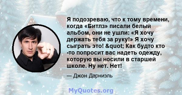 Я подозреваю, что к тому времени, когда «Битлз» писали белый альбом, они не ушли: «Я хочу держать тебя за руку!» Я хочу сыграть это! " Как будто кто -то попросит вас надеть одежду, которую вы носили в старшей