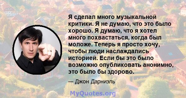 Я сделал много музыкальной критики. Я не думаю, что это было хорошо. Я думаю, что я хотел много похвастаться, когда был моложе. Теперь я просто хочу, чтобы люди наслаждались историей. Если бы это было возможно